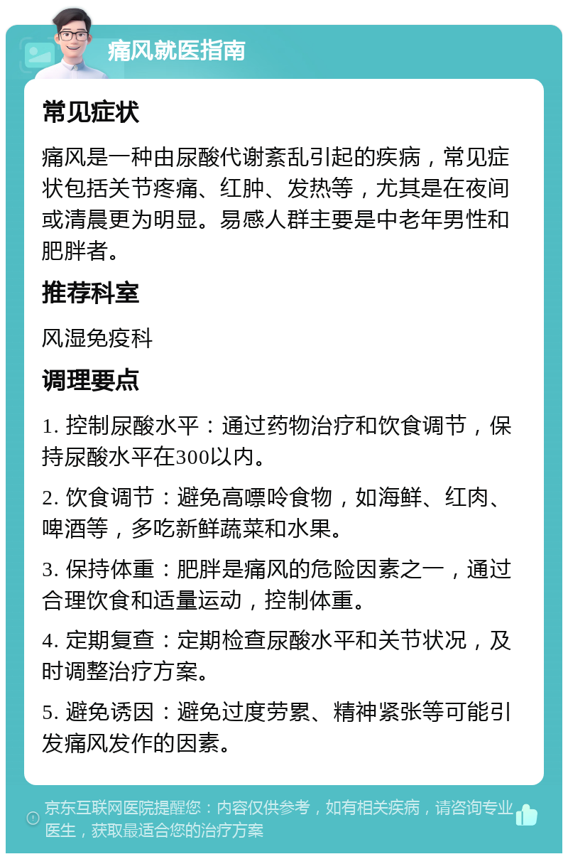 痛风就医指南 常见症状 痛风是一种由尿酸代谢紊乱引起的疾病，常见症状包括关节疼痛、红肿、发热等，尤其是在夜间或清晨更为明显。易感人群主要是中老年男性和肥胖者。 推荐科室 风湿免疫科 调理要点 1. 控制尿酸水平：通过药物治疗和饮食调节，保持尿酸水平在300以内。 2. 饮食调节：避免高嘌呤食物，如海鲜、红肉、啤酒等，多吃新鲜蔬菜和水果。 3. 保持体重：肥胖是痛风的危险因素之一，通过合理饮食和适量运动，控制体重。 4. 定期复查：定期检查尿酸水平和关节状况，及时调整治疗方案。 5. 避免诱因：避免过度劳累、精神紧张等可能引发痛风发作的因素。