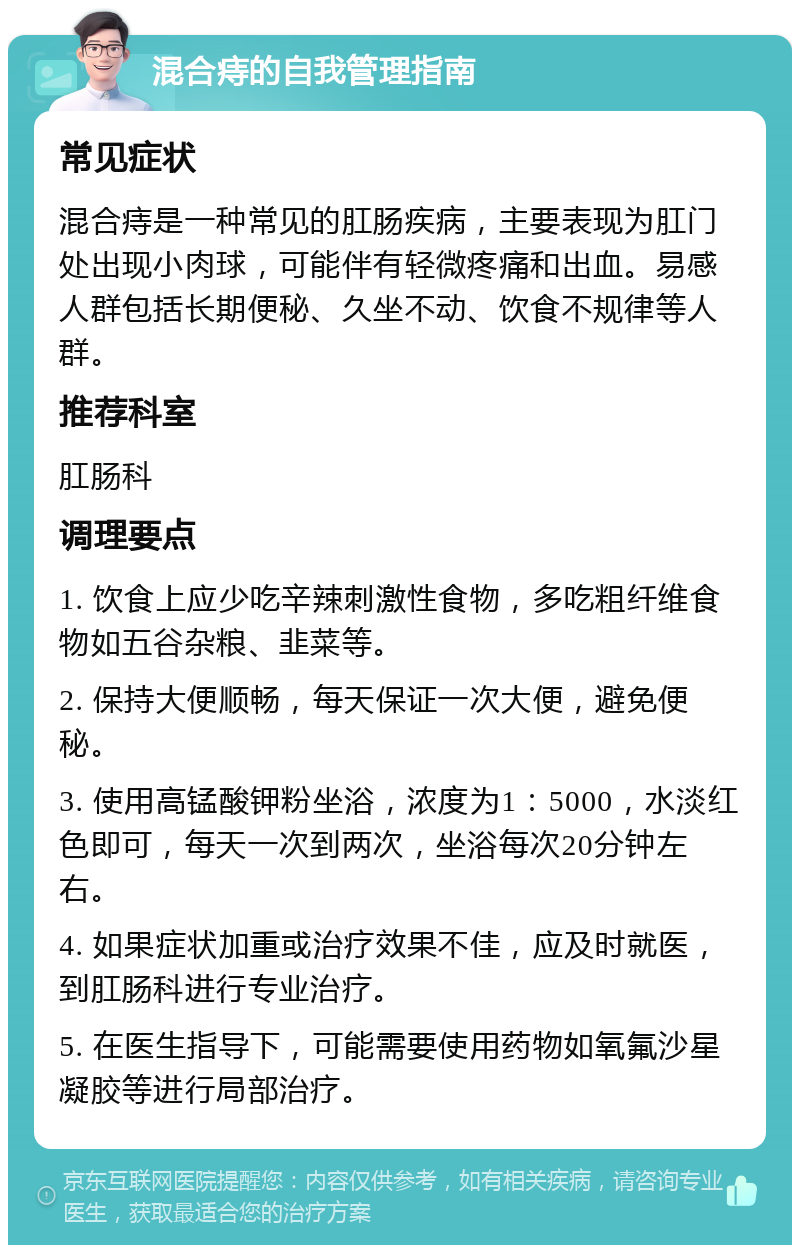 混合痔的自我管理指南 常见症状 混合痔是一种常见的肛肠疾病，主要表现为肛门处出现小肉球，可能伴有轻微疼痛和出血。易感人群包括长期便秘、久坐不动、饮食不规律等人群。 推荐科室 肛肠科 调理要点 1. 饮食上应少吃辛辣刺激性食物，多吃粗纤维食物如五谷杂粮、韭菜等。 2. 保持大便顺畅，每天保证一次大便，避免便秘。 3. 使用高锰酸钾粉坐浴，浓度为1：5000，水淡红色即可，每天一次到两次，坐浴每次20分钟左右。 4. 如果症状加重或治疗效果不佳，应及时就医，到肛肠科进行专业治疗。 5. 在医生指导下，可能需要使用药物如氧氟沙星凝胶等进行局部治疗。