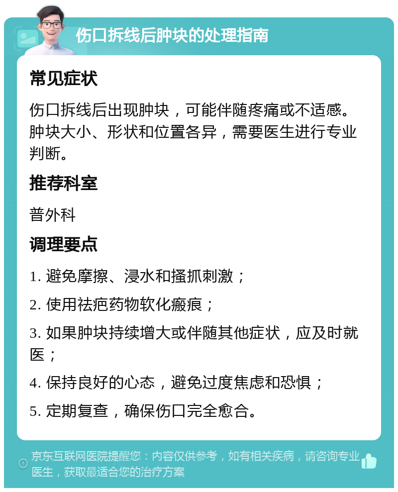 伤口拆线后肿块的处理指南 常见症状 伤口拆线后出现肿块，可能伴随疼痛或不适感。肿块大小、形状和位置各异，需要医生进行专业判断。 推荐科室 普外科 调理要点 1. 避免摩擦、浸水和搔抓刺激； 2. 使用祛疤药物软化瘢痕； 3. 如果肿块持续增大或伴随其他症状，应及时就医； 4. 保持良好的心态，避免过度焦虑和恐惧； 5. 定期复查，确保伤口完全愈合。