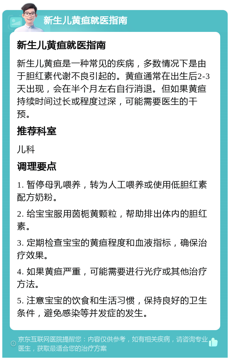 新生儿黄疸就医指南 新生儿黄疸就医指南 新生儿黄疸是一种常见的疾病，多数情况下是由于胆红素代谢不良引起的。黄疸通常在出生后2-3天出现，会在半个月左右自行消退。但如果黄疸持续时间过长或程度过深，可能需要医生的干预。 推荐科室 儿科 调理要点 1. 暂停母乳喂养，转为人工喂养或使用低胆红素配方奶粉。 2. 给宝宝服用茵栀黄颗粒，帮助排出体内的胆红素。 3. 定期检查宝宝的黄疸程度和血液指标，确保治疗效果。 4. 如果黄疸严重，可能需要进行光疗或其他治疗方法。 5. 注意宝宝的饮食和生活习惯，保持良好的卫生条件，避免感染等并发症的发生。