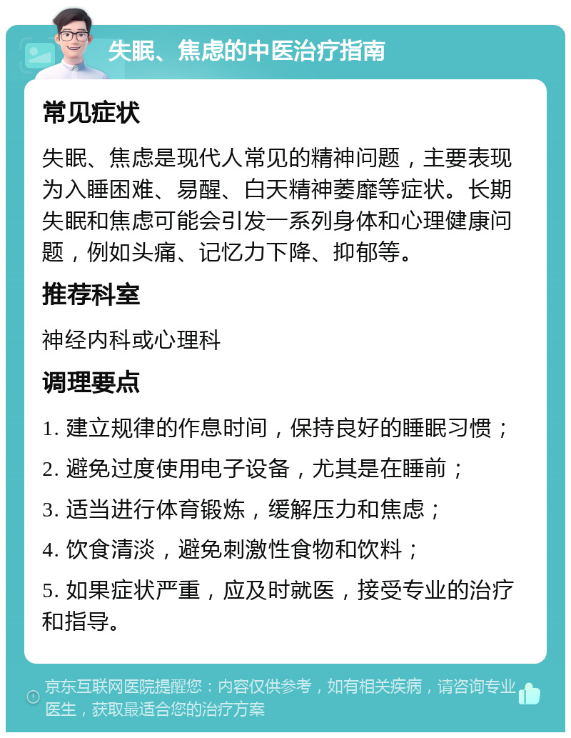 失眠、焦虑的中医治疗指南 常见症状 失眠、焦虑是现代人常见的精神问题，主要表现为入睡困难、易醒、白天精神萎靡等症状。长期失眠和焦虑可能会引发一系列身体和心理健康问题，例如头痛、记忆力下降、抑郁等。 推荐科室 神经内科或心理科 调理要点 1. 建立规律的作息时间，保持良好的睡眠习惯； 2. 避免过度使用电子设备，尤其是在睡前； 3. 适当进行体育锻炼，缓解压力和焦虑； 4. 饮食清淡，避免刺激性食物和饮料； 5. 如果症状严重，应及时就医，接受专业的治疗和指导。