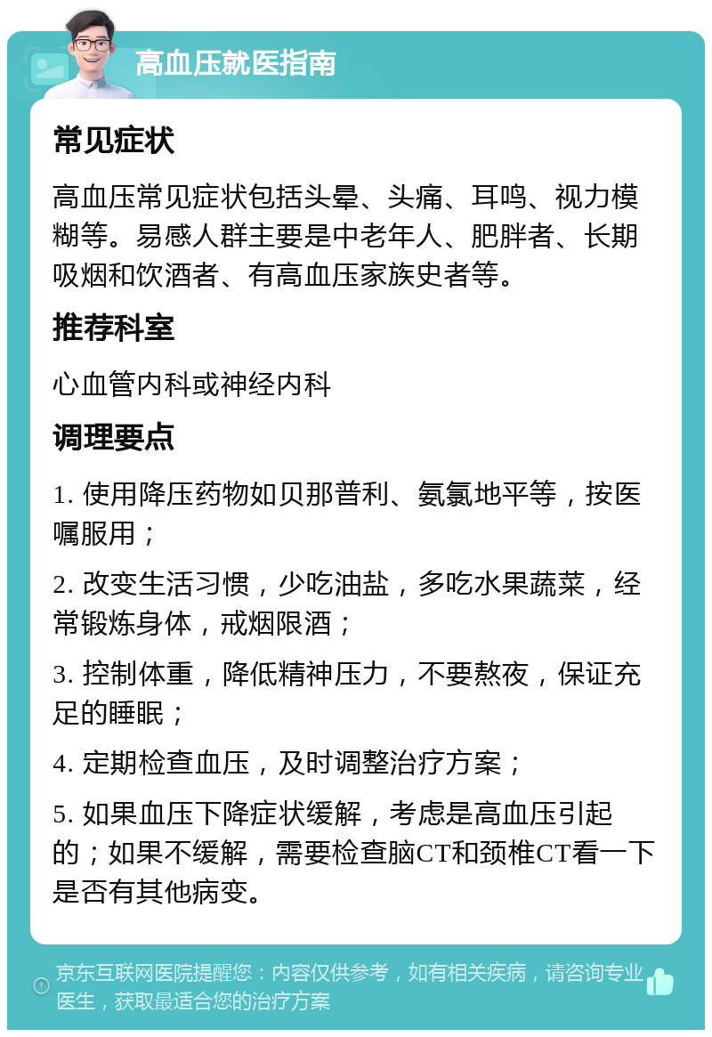 高血压就医指南 常见症状 高血压常见症状包括头晕、头痛、耳鸣、视力模糊等。易感人群主要是中老年人、肥胖者、长期吸烟和饮酒者、有高血压家族史者等。 推荐科室 心血管内科或神经内科 调理要点 1. 使用降压药物如贝那普利、氨氯地平等，按医嘱服用； 2. 改变生活习惯，少吃油盐，多吃水果蔬菜，经常锻炼身体，戒烟限酒； 3. 控制体重，降低精神压力，不要熬夜，保证充足的睡眠； 4. 定期检查血压，及时调整治疗方案； 5. 如果血压下降症状缓解，考虑是高血压引起的；如果不缓解，需要检查脑CT和颈椎CT看一下是否有其他病变。