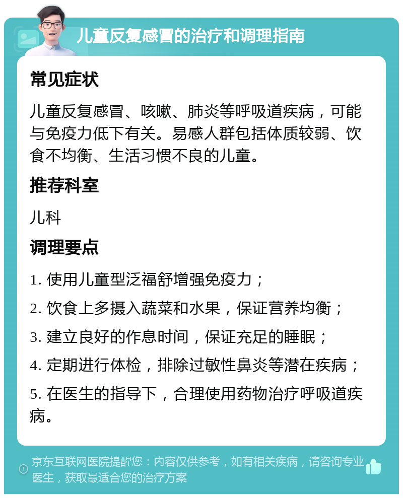 儿童反复感冒的治疗和调理指南 常见症状 儿童反复感冒、咳嗽、肺炎等呼吸道疾病，可能与免疫力低下有关。易感人群包括体质较弱、饮食不均衡、生活习惯不良的儿童。 推荐科室 儿科 调理要点 1. 使用儿童型泛福舒增强免疫力； 2. 饮食上多摄入蔬菜和水果，保证营养均衡； 3. 建立良好的作息时间，保证充足的睡眠； 4. 定期进行体检，排除过敏性鼻炎等潜在疾病； 5. 在医生的指导下，合理使用药物治疗呼吸道疾病。