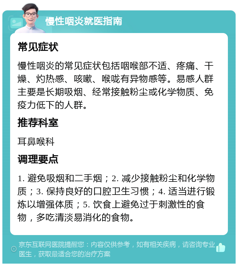 慢性咽炎就医指南 常见症状 慢性咽炎的常见症状包括咽喉部不适、疼痛、干燥、灼热感、咳嗽、喉咙有异物感等。易感人群主要是长期吸烟、经常接触粉尘或化学物质、免疫力低下的人群。 推荐科室 耳鼻喉科 调理要点 1. 避免吸烟和二手烟；2. 减少接触粉尘和化学物质；3. 保持良好的口腔卫生习惯；4. 适当进行锻炼以增强体质；5. 饮食上避免过于刺激性的食物，多吃清淡易消化的食物。