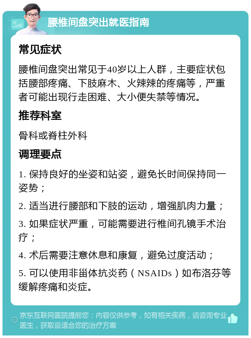 腰椎间盘突出就医指南 常见症状 腰椎间盘突出常见于40岁以上人群，主要症状包括腰部疼痛、下肢麻木、火辣辣的疼痛等，严重者可能出现行走困难、大小便失禁等情况。 推荐科室 骨科或脊柱外科 调理要点 1. 保持良好的坐姿和站姿，避免长时间保持同一姿势； 2. 适当进行腰部和下肢的运动，增强肌肉力量； 3. 如果症状严重，可能需要进行椎间孔镜手术治疗； 4. 术后需要注意休息和康复，避免过度活动； 5. 可以使用非甾体抗炎药（NSAIDs）如布洛芬等缓解疼痛和炎症。