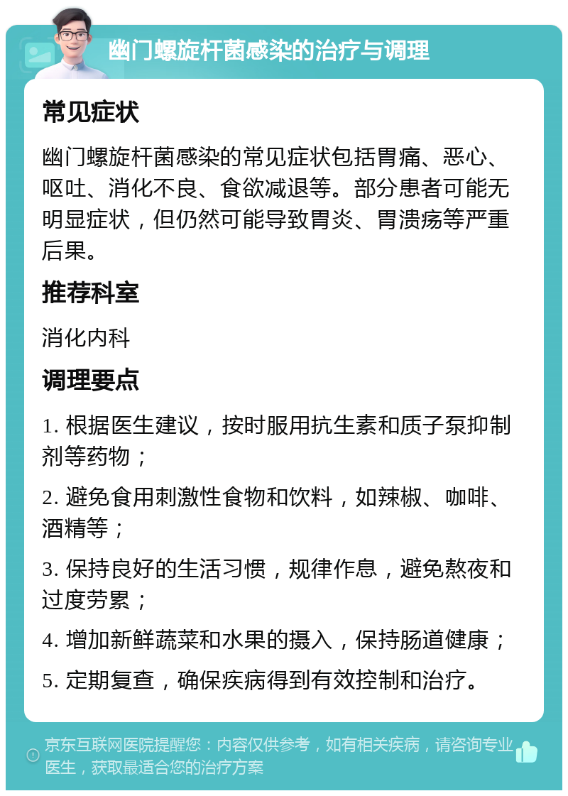 幽门螺旋杆菌感染的治疗与调理 常见症状 幽门螺旋杆菌感染的常见症状包括胃痛、恶心、呕吐、消化不良、食欲减退等。部分患者可能无明显症状，但仍然可能导致胃炎、胃溃疡等严重后果。 推荐科室 消化内科 调理要点 1. 根据医生建议，按时服用抗生素和质子泵抑制剂等药物； 2. 避免食用刺激性食物和饮料，如辣椒、咖啡、酒精等； 3. 保持良好的生活习惯，规律作息，避免熬夜和过度劳累； 4. 增加新鲜蔬菜和水果的摄入，保持肠道健康； 5. 定期复查，确保疾病得到有效控制和治疗。