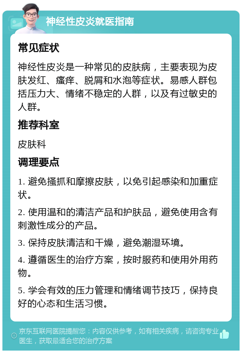 神经性皮炎就医指南 常见症状 神经性皮炎是一种常见的皮肤病，主要表现为皮肤发红、瘙痒、脱屑和水泡等症状。易感人群包括压力大、情绪不稳定的人群，以及有过敏史的人群。 推荐科室 皮肤科 调理要点 1. 避免搔抓和摩擦皮肤，以免引起感染和加重症状。 2. 使用温和的清洁产品和护肤品，避免使用含有刺激性成分的产品。 3. 保持皮肤清洁和干燥，避免潮湿环境。 4. 遵循医生的治疗方案，按时服药和使用外用药物。 5. 学会有效的压力管理和情绪调节技巧，保持良好的心态和生活习惯。