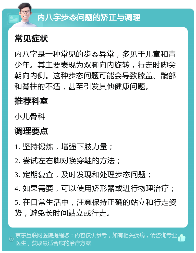 内八字步态问题的矫正与调理 常见症状 内八字是一种常见的步态异常，多见于儿童和青少年。其主要表现为双脚向内旋转，行走时脚尖朝向内侧。这种步态问题可能会导致膝盖、髋部和脊柱的不适，甚至引发其他健康问题。 推荐科室 小儿骨科 调理要点 1. 坚持锻炼，增强下肢力量； 2. 尝试左右脚对换穿鞋的方法； 3. 定期复查，及时发现和处理步态问题； 4. 如果需要，可以使用矫形器或进行物理治疗； 5. 在日常生活中，注意保持正确的站立和行走姿势，避免长时间站立或行走。