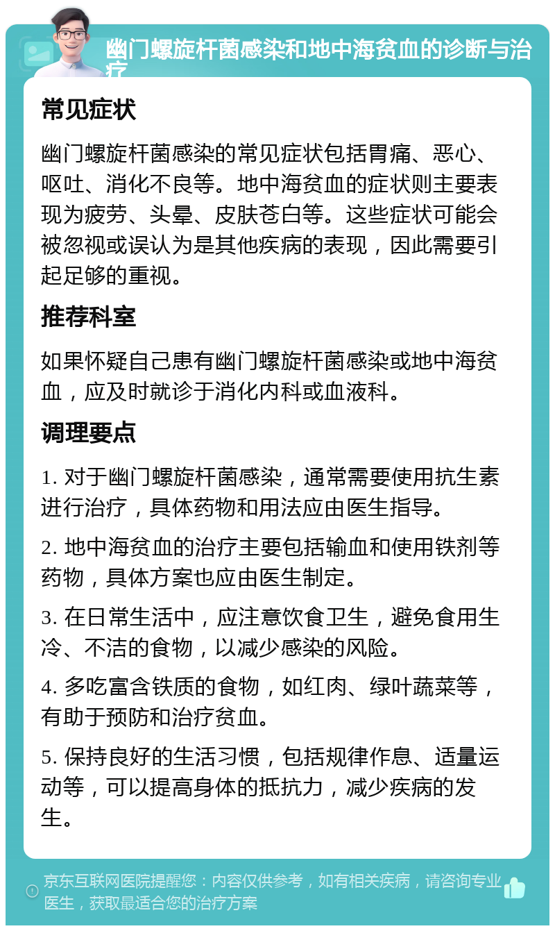 幽门螺旋杆菌感染和地中海贫血的诊断与治疗 常见症状 幽门螺旋杆菌感染的常见症状包括胃痛、恶心、呕吐、消化不良等。地中海贫血的症状则主要表现为疲劳、头晕、皮肤苍白等。这些症状可能会被忽视或误认为是其他疾病的表现，因此需要引起足够的重视。 推荐科室 如果怀疑自己患有幽门螺旋杆菌感染或地中海贫血，应及时就诊于消化内科或血液科。 调理要点 1. 对于幽门螺旋杆菌感染，通常需要使用抗生素进行治疗，具体药物和用法应由医生指导。 2. 地中海贫血的治疗主要包括输血和使用铁剂等药物，具体方案也应由医生制定。 3. 在日常生活中，应注意饮食卫生，避免食用生冷、不洁的食物，以减少感染的风险。 4. 多吃富含铁质的食物，如红肉、绿叶蔬菜等，有助于预防和治疗贫血。 5. 保持良好的生活习惯，包括规律作息、适量运动等，可以提高身体的抵抗力，减少疾病的发生。