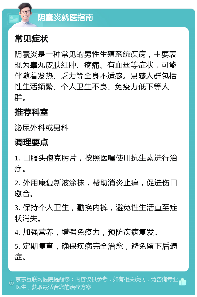 阴囊炎就医指南 常见症状 阴囊炎是一种常见的男性生殖系统疾病，主要表现为睾丸皮肤红肿、疼痛、有血丝等症状，可能伴随着发热、乏力等全身不适感。易感人群包括性生活频繁、个人卫生不良、免疫力低下等人群。 推荐科室 泌尿外科或男科 调理要点 1. 口服头孢克肟片，按照医嘱使用抗生素进行治疗。 2. 外用康复新液涂抹，帮助消炎止痛，促进伤口愈合。 3. 保持个人卫生，勤换内裤，避免性生活直至症状消失。 4. 加强营养，增强免疫力，预防疾病复发。 5. 定期复查，确保疾病完全治愈，避免留下后遗症。