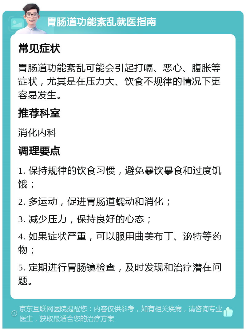 胃肠道功能紊乱就医指南 常见症状 胃肠道功能紊乱可能会引起打嗝、恶心、腹胀等症状，尤其是在压力大、饮食不规律的情况下更容易发生。 推荐科室 消化内科 调理要点 1. 保持规律的饮食习惯，避免暴饮暴食和过度饥饿； 2. 多运动，促进胃肠道蠕动和消化； 3. 减少压力，保持良好的心态； 4. 如果症状严重，可以服用曲美布丁、泌特等药物； 5. 定期进行胃肠镜检查，及时发现和治疗潜在问题。