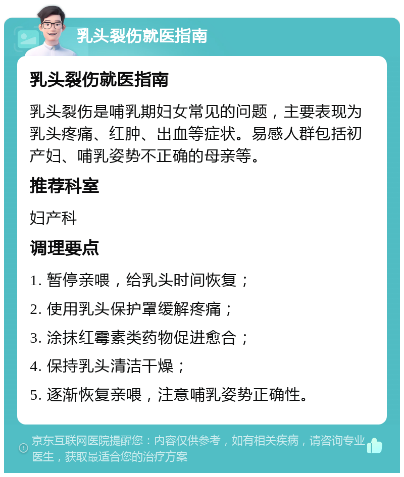 乳头裂伤就医指南 乳头裂伤就医指南 乳头裂伤是哺乳期妇女常见的问题，主要表现为乳头疼痛、红肿、出血等症状。易感人群包括初产妇、哺乳姿势不正确的母亲等。 推荐科室 妇产科 调理要点 1. 暂停亲喂，给乳头时间恢复； 2. 使用乳头保护罩缓解疼痛； 3. 涂抹红霉素类药物促进愈合； 4. 保持乳头清洁干燥； 5. 逐渐恢复亲喂，注意哺乳姿势正确性。