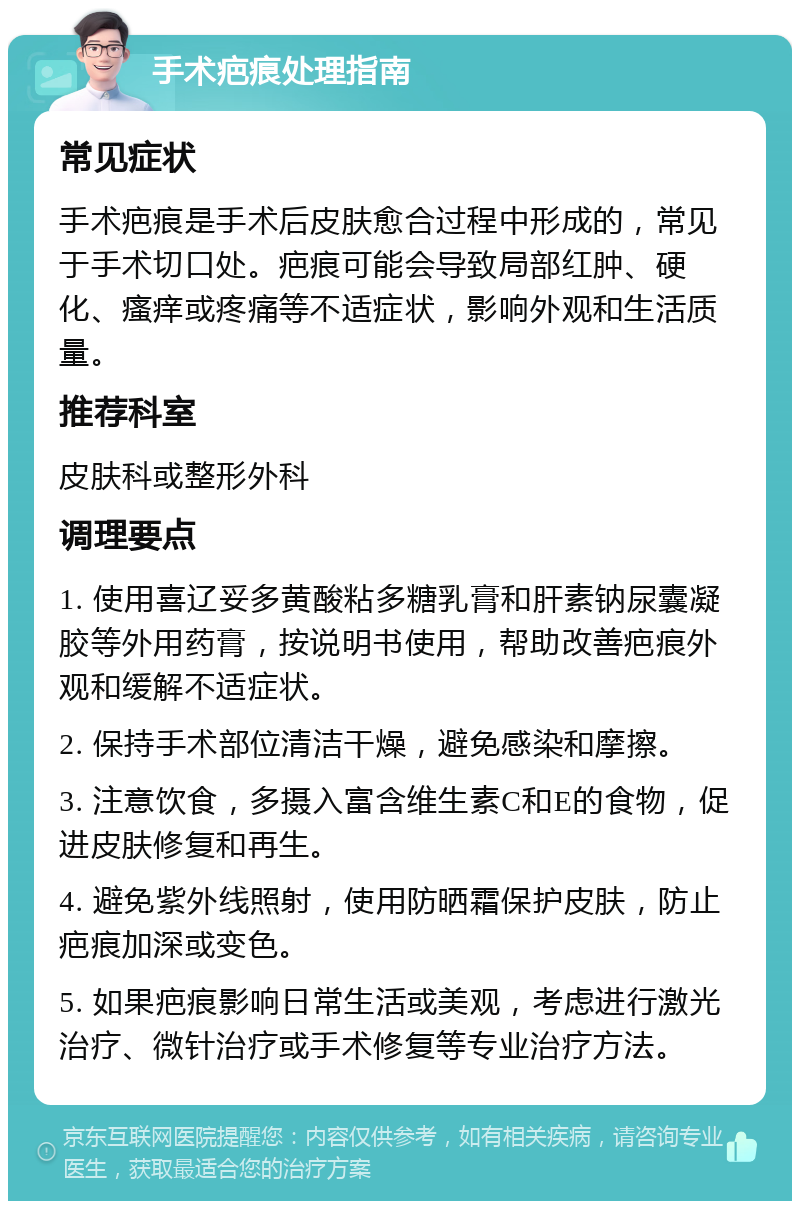 手术疤痕处理指南 常见症状 手术疤痕是手术后皮肤愈合过程中形成的，常见于手术切口处。疤痕可能会导致局部红肿、硬化、瘙痒或疼痛等不适症状，影响外观和生活质量。 推荐科室 皮肤科或整形外科 调理要点 1. 使用喜辽妥多黄酸粘多糖乳膏和肝素钠尿囊凝胶等外用药膏，按说明书使用，帮助改善疤痕外观和缓解不适症状。 2. 保持手术部位清洁干燥，避免感染和摩擦。 3. 注意饮食，多摄入富含维生素C和E的食物，促进皮肤修复和再生。 4. 避免紫外线照射，使用防晒霜保护皮肤，防止疤痕加深或变色。 5. 如果疤痕影响日常生活或美观，考虑进行激光治疗、微针治疗或手术修复等专业治疗方法。