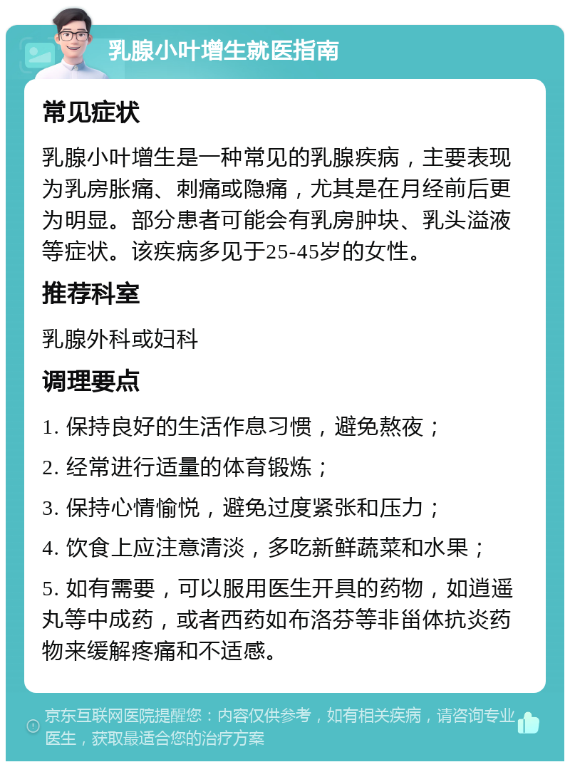 乳腺小叶增生就医指南 常见症状 乳腺小叶增生是一种常见的乳腺疾病，主要表现为乳房胀痛、刺痛或隐痛，尤其是在月经前后更为明显。部分患者可能会有乳房肿块、乳头溢液等症状。该疾病多见于25-45岁的女性。 推荐科室 乳腺外科或妇科 调理要点 1. 保持良好的生活作息习惯，避免熬夜； 2. 经常进行适量的体育锻炼； 3. 保持心情愉悦，避免过度紧张和压力； 4. 饮食上应注意清淡，多吃新鲜蔬菜和水果； 5. 如有需要，可以服用医生开具的药物，如逍遥丸等中成药，或者西药如布洛芬等非甾体抗炎药物来缓解疼痛和不适感。