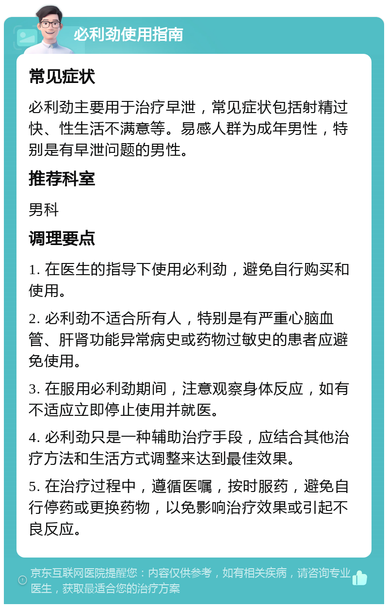 必利劲使用指南 常见症状 必利劲主要用于治疗早泄，常见症状包括射精过快、性生活不满意等。易感人群为成年男性，特别是有早泄问题的男性。 推荐科室 男科 调理要点 1. 在医生的指导下使用必利劲，避免自行购买和使用。 2. 必利劲不适合所有人，特别是有严重心脑血管、肝肾功能异常病史或药物过敏史的患者应避免使用。 3. 在服用必利劲期间，注意观察身体反应，如有不适应立即停止使用并就医。 4. 必利劲只是一种辅助治疗手段，应结合其他治疗方法和生活方式调整来达到最佳效果。 5. 在治疗过程中，遵循医嘱，按时服药，避免自行停药或更换药物，以免影响治疗效果或引起不良反应。