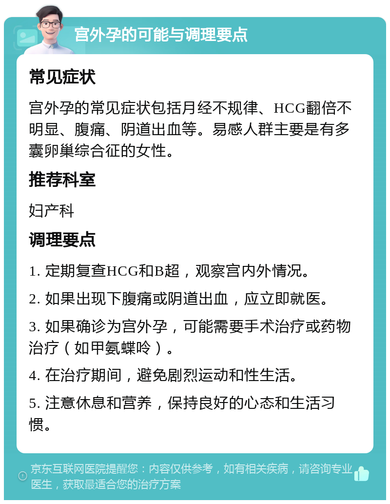 宫外孕的可能与调理要点 常见症状 宫外孕的常见症状包括月经不规律、HCG翻倍不明显、腹痛、阴道出血等。易感人群主要是有多囊卵巢综合征的女性。 推荐科室 妇产科 调理要点 1. 定期复查HCG和B超，观察宫内外情况。 2. 如果出现下腹痛或阴道出血，应立即就医。 3. 如果确诊为宫外孕，可能需要手术治疗或药物治疗（如甲氨蝶呤）。 4. 在治疗期间，避免剧烈运动和性生活。 5. 注意休息和营养，保持良好的心态和生活习惯。