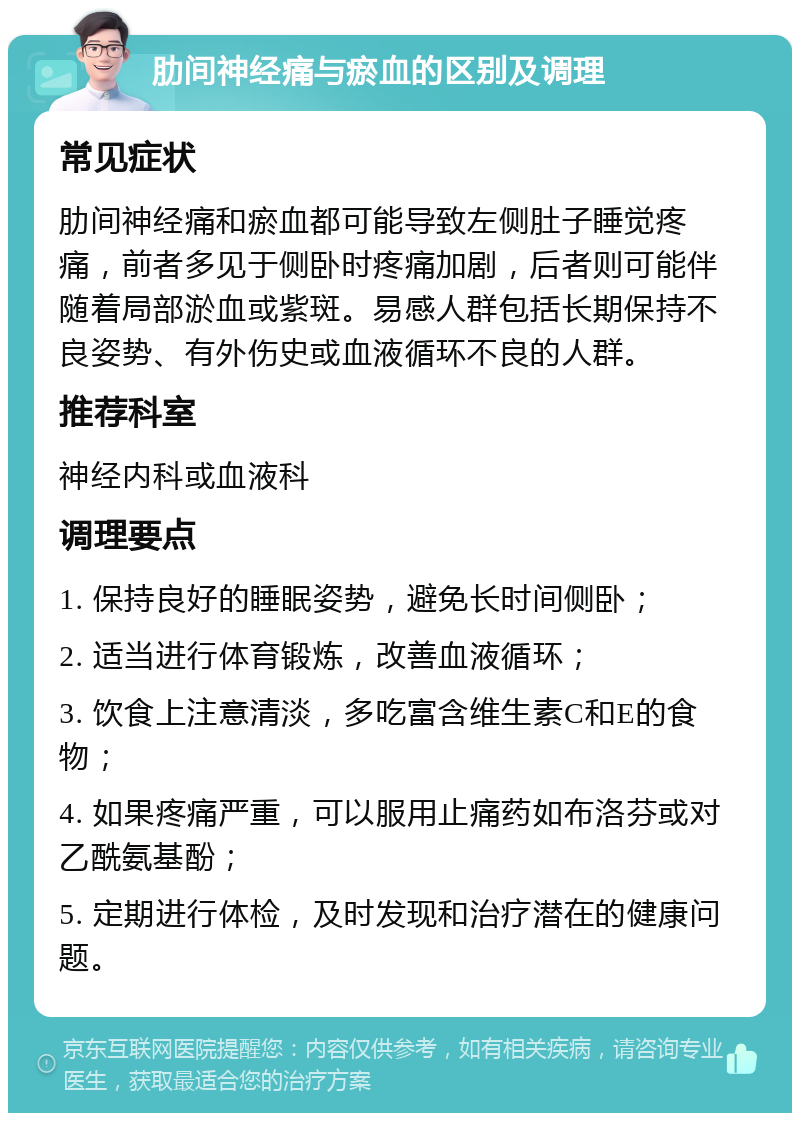 肋间神经痛与瘀血的区别及调理 常见症状 肋间神经痛和瘀血都可能导致左侧肚子睡觉疼痛，前者多见于侧卧时疼痛加剧，后者则可能伴随着局部淤血或紫斑。易感人群包括长期保持不良姿势、有外伤史或血液循环不良的人群。 推荐科室 神经内科或血液科 调理要点 1. 保持良好的睡眠姿势，避免长时间侧卧； 2. 适当进行体育锻炼，改善血液循环； 3. 饮食上注意清淡，多吃富含维生素C和E的食物； 4. 如果疼痛严重，可以服用止痛药如布洛芬或对乙酰氨基酚； 5. 定期进行体检，及时发现和治疗潜在的健康问题。