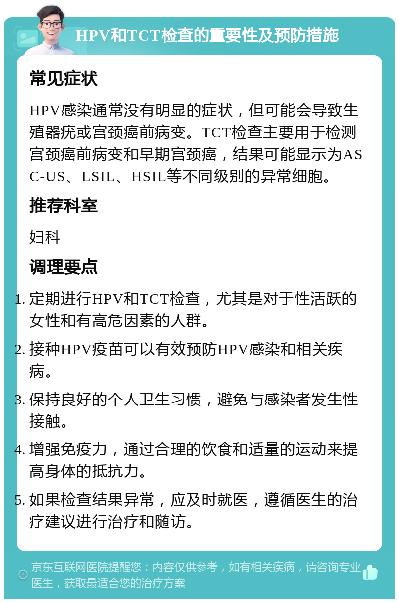 HPV和TCT检查的重要性及预防措施 常见症状 HPV感染通常没有明显的症状，但可能会导致生殖器疣或宫颈癌前病变。TCT检查主要用于检测宫颈癌前病变和早期宫颈癌，结果可能显示为ASC-US、LSIL、HSIL等不同级别的异常细胞。 推荐科室 妇科 调理要点 定期进行HPV和TCT检查，尤其是对于性活跃的女性和有高危因素的人群。 接种HPV疫苗可以有效预防HPV感染和相关疾病。 保持良好的个人卫生习惯，避免与感染者发生性接触。 增强免疫力，通过合理的饮食和适量的运动来提高身体的抵抗力。 如果检查结果异常，应及时就医，遵循医生的治疗建议进行治疗和随访。