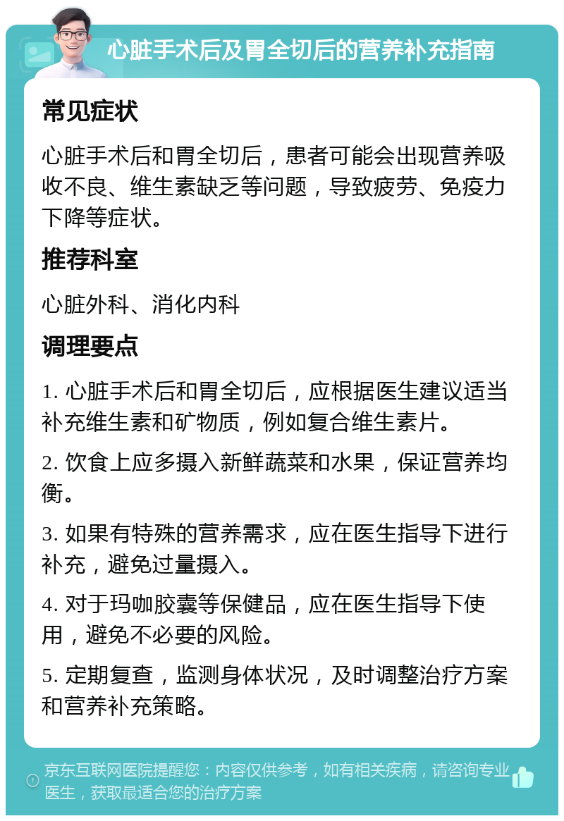 心脏手术后及胃全切后的营养补充指南 常见症状 心脏手术后和胃全切后，患者可能会出现营养吸收不良、维生素缺乏等问题，导致疲劳、免疫力下降等症状。 推荐科室 心脏外科、消化内科 调理要点 1. 心脏手术后和胃全切后，应根据医生建议适当补充维生素和矿物质，例如复合维生素片。 2. 饮食上应多摄入新鲜蔬菜和水果，保证营养均衡。 3. 如果有特殊的营养需求，应在医生指导下进行补充，避免过量摄入。 4. 对于玛咖胶囊等保健品，应在医生指导下使用，避免不必要的风险。 5. 定期复查，监测身体状况，及时调整治疗方案和营养补充策略。