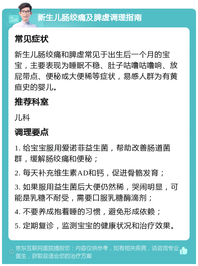 新生儿肠绞痛及脾虚调理指南 常见症状 新生儿肠绞痛和脾虚常见于出生后一个月的宝宝，主要表现为睡眠不稳、肚子咕噜咕噜响、放屁带点、便秘或大便稀等症状，易感人群为有黄疸史的婴儿。 推荐科室 儿科 调理要点 1. 给宝宝服用爱诺菲益生菌，帮助改善肠道菌群，缓解肠绞痛和便秘； 2. 每天补充维生素AD和钙，促进骨骼发育； 3. 如果服用益生菌后大便仍然稀，哭闹明显，可能是乳糖不耐受，需要口服乳糖酶滴剂； 4. 不要养成抱着睡的习惯，避免形成依赖； 5. 定期复诊，监测宝宝的健康状况和治疗效果。