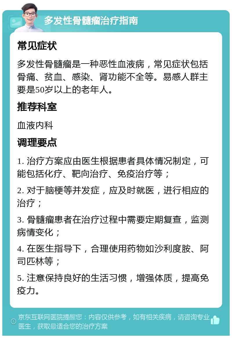 多发性骨髓瘤治疗指南 常见症状 多发性骨髓瘤是一种恶性血液病，常见症状包括骨痛、贫血、感染、肾功能不全等。易感人群主要是50岁以上的老年人。 推荐科室 血液内科 调理要点 1. 治疗方案应由医生根据患者具体情况制定，可能包括化疗、靶向治疗、免疫治疗等； 2. 对于脑梗等并发症，应及时就医，进行相应的治疗； 3. 骨髓瘤患者在治疗过程中需要定期复查，监测病情变化； 4. 在医生指导下，合理使用药物如沙利度胺、阿司匹林等； 5. 注意保持良好的生活习惯，增强体质，提高免疫力。