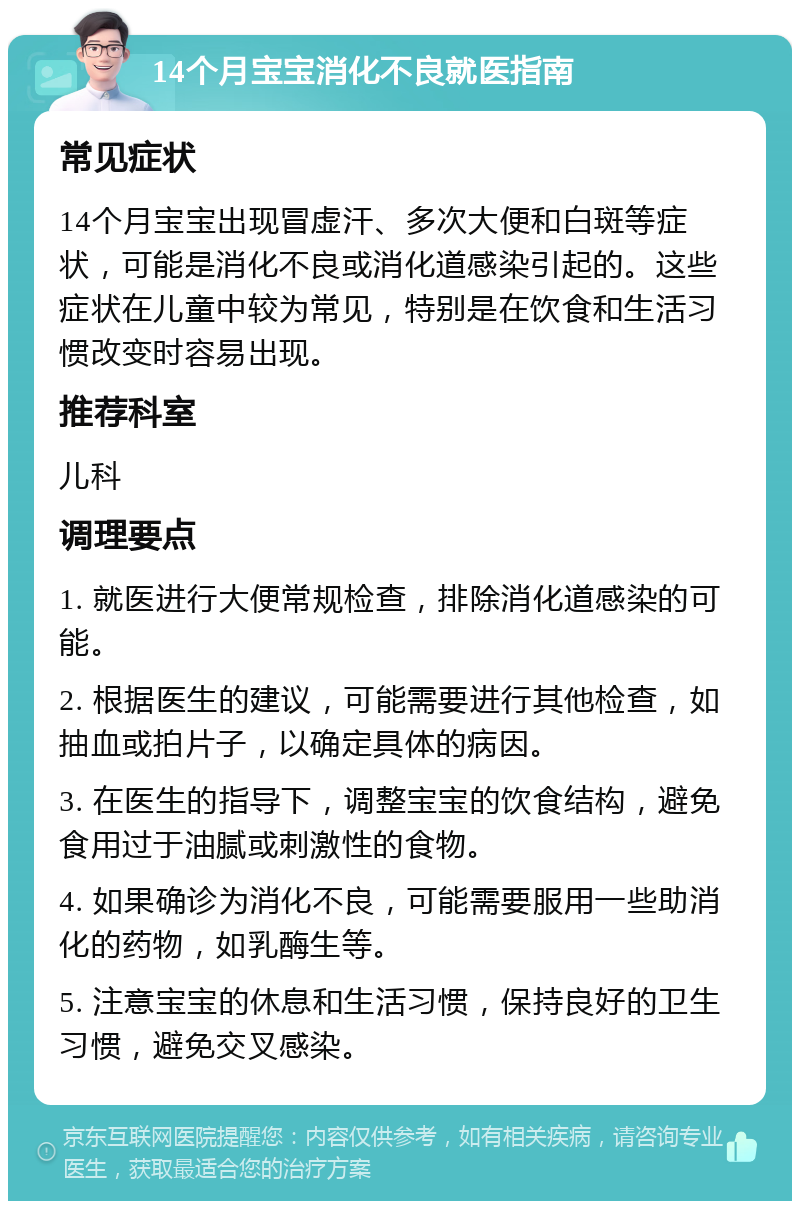 14个月宝宝消化不良就医指南 常见症状 14个月宝宝出现冒虚汗、多次大便和白斑等症状，可能是消化不良或消化道感染引起的。这些症状在儿童中较为常见，特别是在饮食和生活习惯改变时容易出现。 推荐科室 儿科 调理要点 1. 就医进行大便常规检查，排除消化道感染的可能。 2. 根据医生的建议，可能需要进行其他检查，如抽血或拍片子，以确定具体的病因。 3. 在医生的指导下，调整宝宝的饮食结构，避免食用过于油腻或刺激性的食物。 4. 如果确诊为消化不良，可能需要服用一些助消化的药物，如乳酶生等。 5. 注意宝宝的休息和生活习惯，保持良好的卫生习惯，避免交叉感染。