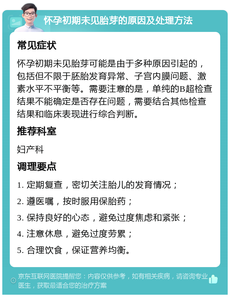 怀孕初期未见胎芽的原因及处理方法 常见症状 怀孕初期未见胎芽可能是由于多种原因引起的，包括但不限于胚胎发育异常、子宫内膜问题、激素水平不平衡等。需要注意的是，单纯的B超检查结果不能确定是否存在问题，需要结合其他检查结果和临床表现进行综合判断。 推荐科室 妇产科 调理要点 1. 定期复查，密切关注胎儿的发育情况； 2. 遵医嘱，按时服用保胎药； 3. 保持良好的心态，避免过度焦虑和紧张； 4. 注意休息，避免过度劳累； 5. 合理饮食，保证营养均衡。