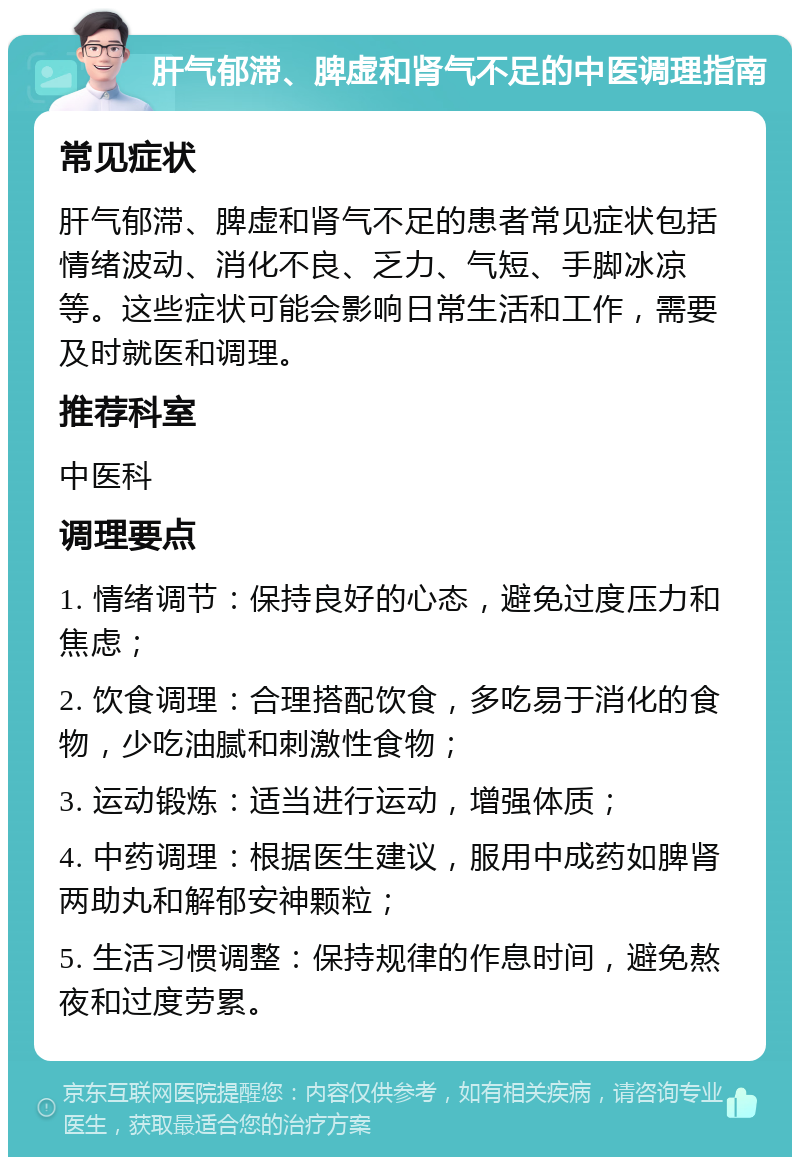 肝气郁滞、脾虚和肾气不足的中医调理指南 常见症状 肝气郁滞、脾虚和肾气不足的患者常见症状包括情绪波动、消化不良、乏力、气短、手脚冰凉等。这些症状可能会影响日常生活和工作，需要及时就医和调理。 推荐科室 中医科 调理要点 1. 情绪调节：保持良好的心态，避免过度压力和焦虑； 2. 饮食调理：合理搭配饮食，多吃易于消化的食物，少吃油腻和刺激性食物； 3. 运动锻炼：适当进行运动，增强体质； 4. 中药调理：根据医生建议，服用中成药如脾肾两助丸和解郁安神颗粒； 5. 生活习惯调整：保持规律的作息时间，避免熬夜和过度劳累。