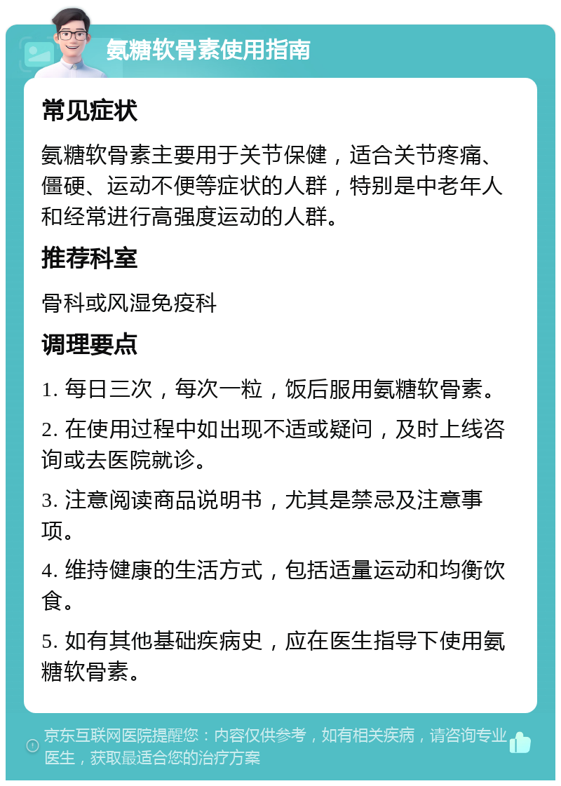 氨糖软骨素使用指南 常见症状 氨糖软骨素主要用于关节保健，适合关节疼痛、僵硬、运动不便等症状的人群，特别是中老年人和经常进行高强度运动的人群。 推荐科室 骨科或风湿免疫科 调理要点 1. 每日三次，每次一粒，饭后服用氨糖软骨素。 2. 在使用过程中如出现不适或疑问，及时上线咨询或去医院就诊。 3. 注意阅读商品说明书，尤其是禁忌及注意事项。 4. 维持健康的生活方式，包括适量运动和均衡饮食。 5. 如有其他基础疾病史，应在医生指导下使用氨糖软骨素。