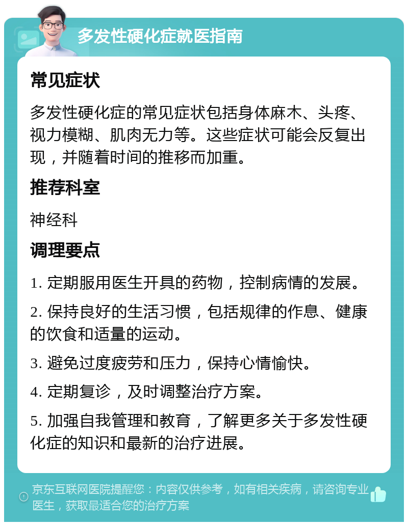 多发性硬化症就医指南 常见症状 多发性硬化症的常见症状包括身体麻木、头疼、视力模糊、肌肉无力等。这些症状可能会反复出现，并随着时间的推移而加重。 推荐科室 神经科 调理要点 1. 定期服用医生开具的药物，控制病情的发展。 2. 保持良好的生活习惯，包括规律的作息、健康的饮食和适量的运动。 3. 避免过度疲劳和压力，保持心情愉快。 4. 定期复诊，及时调整治疗方案。 5. 加强自我管理和教育，了解更多关于多发性硬化症的知识和最新的治疗进展。