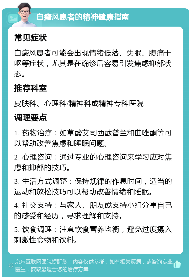 白癜风患者的精神健康指南 常见症状 白癜风患者可能会出现情绪低落、失眠、腹痛干呕等症状，尤其是在确诊后容易引发焦虑抑郁状态。 推荐科室 皮肤科、心理科/精神科或精神专科医院 调理要点 1. 药物治疗：如草酸艾司西酞普兰和曲唑酮等可以帮助改善焦虑和睡眠问题。 2. 心理咨询：通过专业的心理咨询来学习应对焦虑和抑郁的技巧。 3. 生活方式调整：保持规律的作息时间，适当的运动和放松技巧可以帮助改善情绪和睡眠。 4. 社交支持：与家人、朋友或支持小组分享自己的感受和经历，寻求理解和支持。 5. 饮食调理：注意饮食营养均衡，避免过度摄入刺激性食物和饮料。