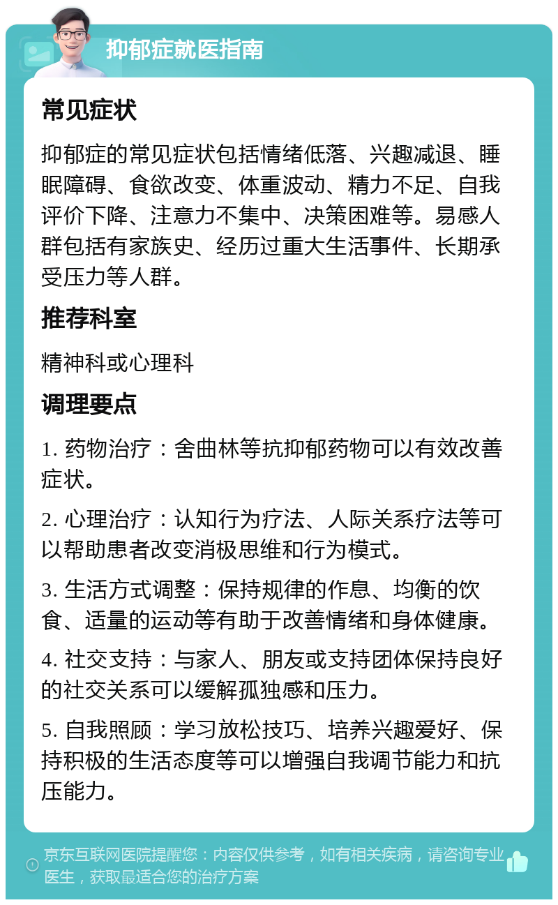 抑郁症就医指南 常见症状 抑郁症的常见症状包括情绪低落、兴趣减退、睡眠障碍、食欲改变、体重波动、精力不足、自我评价下降、注意力不集中、决策困难等。易感人群包括有家族史、经历过重大生活事件、长期承受压力等人群。 推荐科室 精神科或心理科 调理要点 1. 药物治疗：舍曲林等抗抑郁药物可以有效改善症状。 2. 心理治疗：认知行为疗法、人际关系疗法等可以帮助患者改变消极思维和行为模式。 3. 生活方式调整：保持规律的作息、均衡的饮食、适量的运动等有助于改善情绪和身体健康。 4. 社交支持：与家人、朋友或支持团体保持良好的社交关系可以缓解孤独感和压力。 5. 自我照顾：学习放松技巧、培养兴趣爱好、保持积极的生活态度等可以增强自我调节能力和抗压能力。