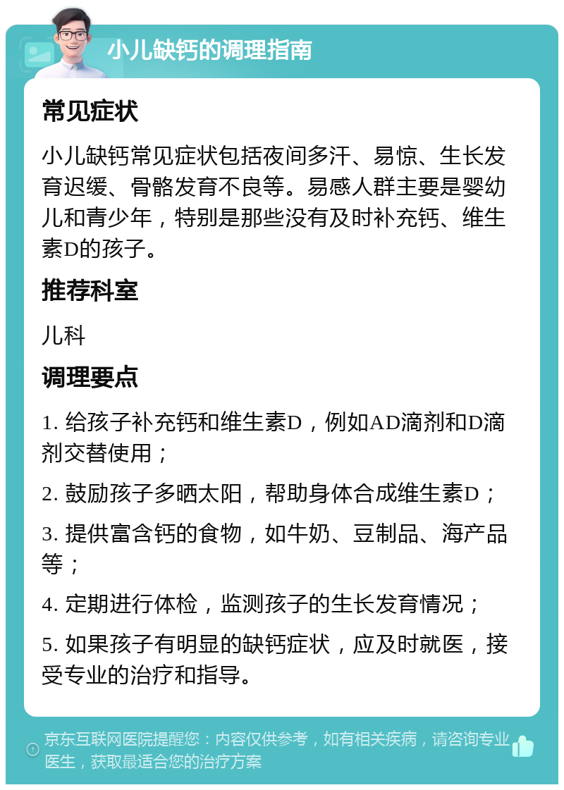 小儿缺钙的调理指南 常见症状 小儿缺钙常见症状包括夜间多汗、易惊、生长发育迟缓、骨骼发育不良等。易感人群主要是婴幼儿和青少年，特别是那些没有及时补充钙、维生素D的孩子。 推荐科室 儿科 调理要点 1. 给孩子补充钙和维生素D，例如AD滴剂和D滴剂交替使用； 2. 鼓励孩子多晒太阳，帮助身体合成维生素D； 3. 提供富含钙的食物，如牛奶、豆制品、海产品等； 4. 定期进行体检，监测孩子的生长发育情况； 5. 如果孩子有明显的缺钙症状，应及时就医，接受专业的治疗和指导。