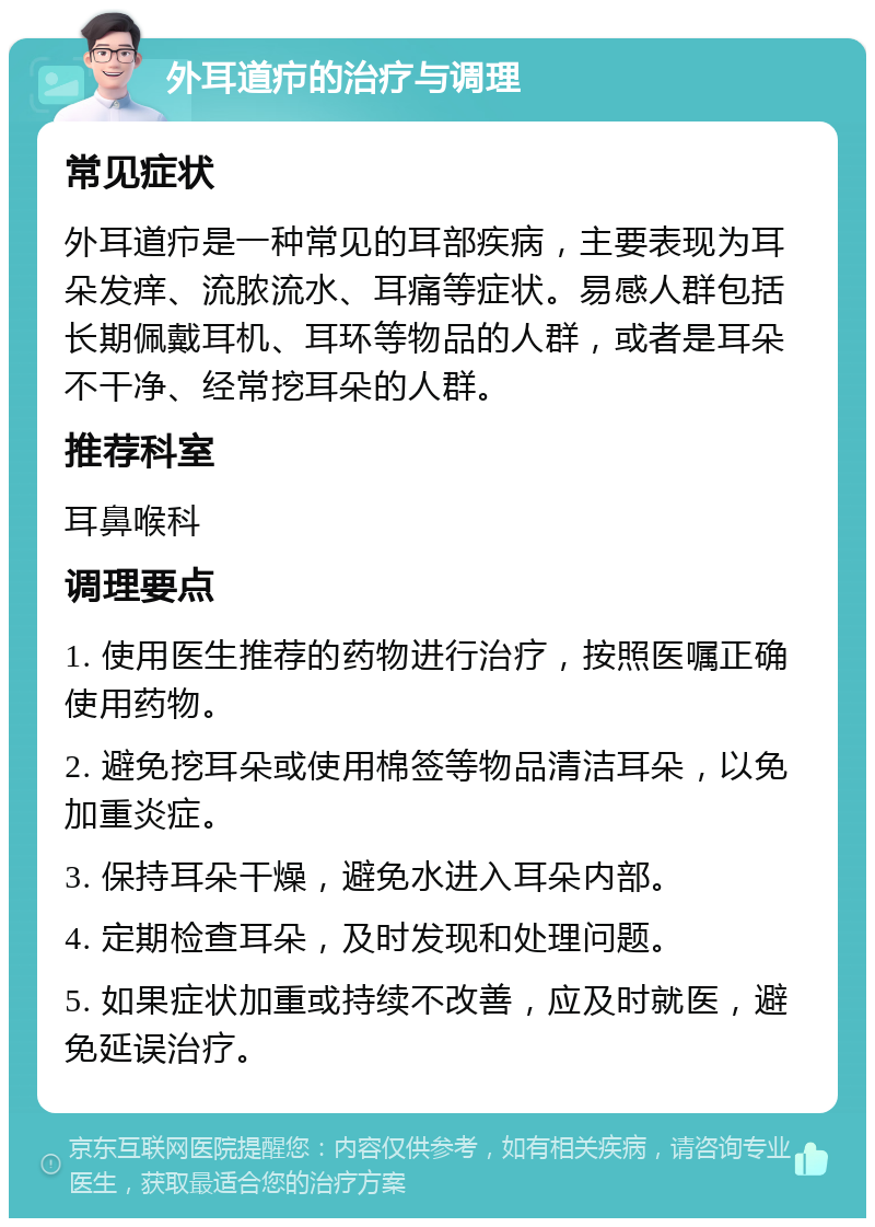 外耳道疖的治疗与调理 常见症状 外耳道疖是一种常见的耳部疾病，主要表现为耳朵发痒、流脓流水、耳痛等症状。易感人群包括长期佩戴耳机、耳环等物品的人群，或者是耳朵不干净、经常挖耳朵的人群。 推荐科室 耳鼻喉科 调理要点 1. 使用医生推荐的药物进行治疗，按照医嘱正确使用药物。 2. 避免挖耳朵或使用棉签等物品清洁耳朵，以免加重炎症。 3. 保持耳朵干燥，避免水进入耳朵内部。 4. 定期检查耳朵，及时发现和处理问题。 5. 如果症状加重或持续不改善，应及时就医，避免延误治疗。