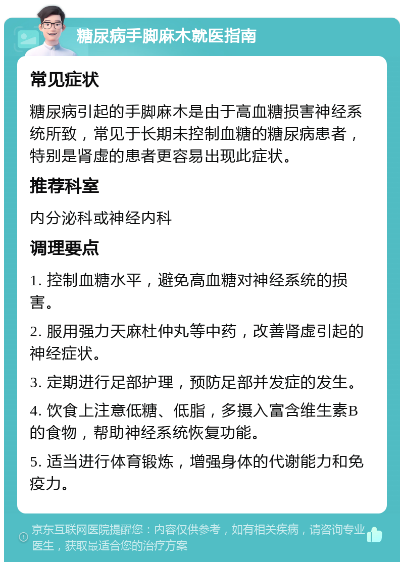 糖尿病手脚麻木就医指南 常见症状 糖尿病引起的手脚麻木是由于高血糖损害神经系统所致，常见于长期未控制血糖的糖尿病患者，特别是肾虚的患者更容易出现此症状。 推荐科室 内分泌科或神经内科 调理要点 1. 控制血糖水平，避免高血糖对神经系统的损害。 2. 服用强力天麻杜仲丸等中药，改善肾虚引起的神经症状。 3. 定期进行足部护理，预防足部并发症的发生。 4. 饮食上注意低糖、低脂，多摄入富含维生素B的食物，帮助神经系统恢复功能。 5. 适当进行体育锻炼，增强身体的代谢能力和免疫力。