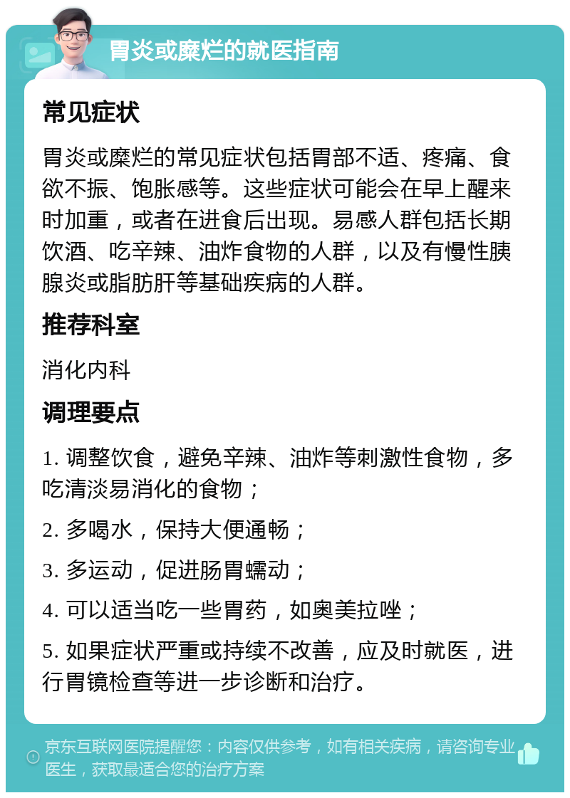 胃炎或糜烂的就医指南 常见症状 胃炎或糜烂的常见症状包括胃部不适、疼痛、食欲不振、饱胀感等。这些症状可能会在早上醒来时加重，或者在进食后出现。易感人群包括长期饮酒、吃辛辣、油炸食物的人群，以及有慢性胰腺炎或脂肪肝等基础疾病的人群。 推荐科室 消化内科 调理要点 1. 调整饮食，避免辛辣、油炸等刺激性食物，多吃清淡易消化的食物； 2. 多喝水，保持大便通畅； 3. 多运动，促进肠胃蠕动； 4. 可以适当吃一些胃药，如奥美拉唑； 5. 如果症状严重或持续不改善，应及时就医，进行胃镜检查等进一步诊断和治疗。