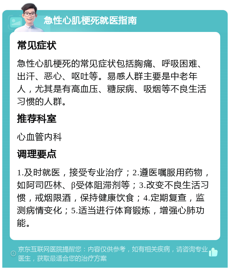 急性心肌梗死就医指南 常见症状 急性心肌梗死的常见症状包括胸痛、呼吸困难、出汗、恶心、呕吐等。易感人群主要是中老年人，尤其是有高血压、糖尿病、吸烟等不良生活习惯的人群。 推荐科室 心血管内科 调理要点 1.及时就医，接受专业治疗；2.遵医嘱服用药物，如阿司匹林、β受体阻滞剂等；3.改变不良生活习惯，戒烟限酒，保持健康饮食；4.定期复查，监测病情变化；5.适当进行体育锻炼，增强心肺功能。