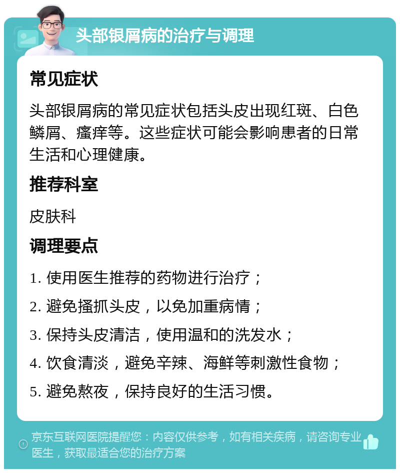 头部银屑病的治疗与调理 常见症状 头部银屑病的常见症状包括头皮出现红斑、白色鳞屑、瘙痒等。这些症状可能会影响患者的日常生活和心理健康。 推荐科室 皮肤科 调理要点 1. 使用医生推荐的药物进行治疗； 2. 避免搔抓头皮，以免加重病情； 3. 保持头皮清洁，使用温和的洗发水； 4. 饮食清淡，避免辛辣、海鲜等刺激性食物； 5. 避免熬夜，保持良好的生活习惯。