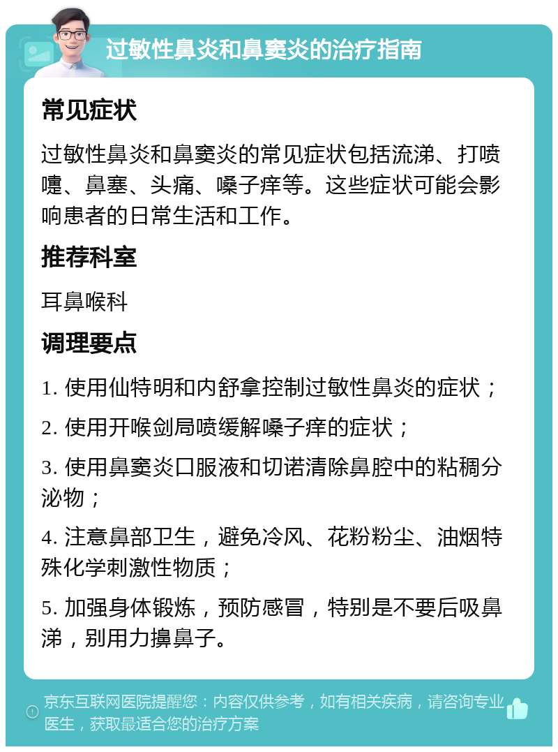 过敏性鼻炎和鼻窦炎的治疗指南 常见症状 过敏性鼻炎和鼻窦炎的常见症状包括流涕、打喷嚏、鼻塞、头痛、嗓子痒等。这些症状可能会影响患者的日常生活和工作。 推荐科室 耳鼻喉科 调理要点 1. 使用仙特明和内舒拿控制过敏性鼻炎的症状； 2. 使用开喉剑局喷缓解嗓子痒的症状； 3. 使用鼻窦炎口服液和切诺清除鼻腔中的粘稠分泌物； 4. 注意鼻部卫生，避免冷风、花粉粉尘、油烟特殊化学刺激性物质； 5. 加强身体锻炼，预防感冒，特别是不要后吸鼻涕，别用力擤鼻子。