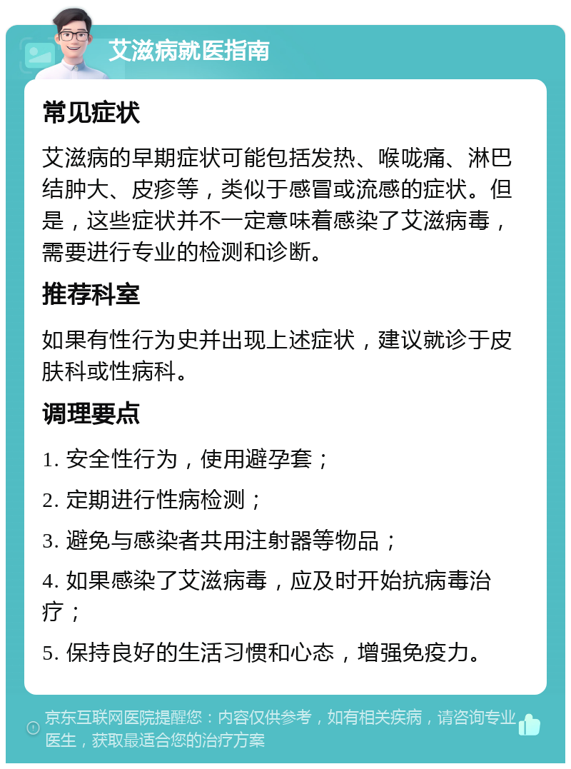 艾滋病就医指南 常见症状 艾滋病的早期症状可能包括发热、喉咙痛、淋巴结肿大、皮疹等，类似于感冒或流感的症状。但是，这些症状并不一定意味着感染了艾滋病毒，需要进行专业的检测和诊断。 推荐科室 如果有性行为史并出现上述症状，建议就诊于皮肤科或性病科。 调理要点 1. 安全性行为，使用避孕套； 2. 定期进行性病检测； 3. 避免与感染者共用注射器等物品； 4. 如果感染了艾滋病毒，应及时开始抗病毒治疗； 5. 保持良好的生活习惯和心态，增强免疫力。