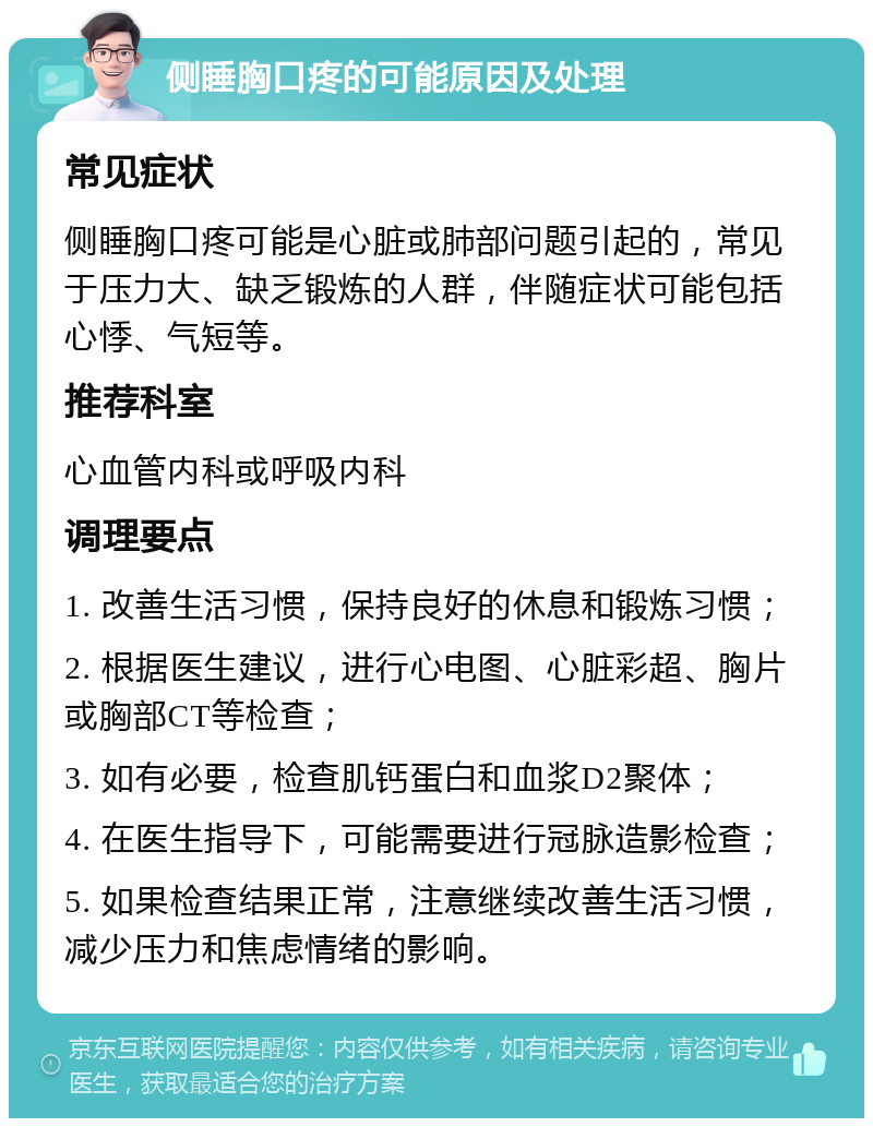 侧睡胸口疼的可能原因及处理 常见症状 侧睡胸口疼可能是心脏或肺部问题引起的，常见于压力大、缺乏锻炼的人群，伴随症状可能包括心悸、气短等。 推荐科室 心血管内科或呼吸内科 调理要点 1. 改善生活习惯，保持良好的休息和锻炼习惯； 2. 根据医生建议，进行心电图、心脏彩超、胸片或胸部CT等检查； 3. 如有必要，检查肌钙蛋白和血浆D2聚体； 4. 在医生指导下，可能需要进行冠脉造影检查； 5. 如果检查结果正常，注意继续改善生活习惯，减少压力和焦虑情绪的影响。