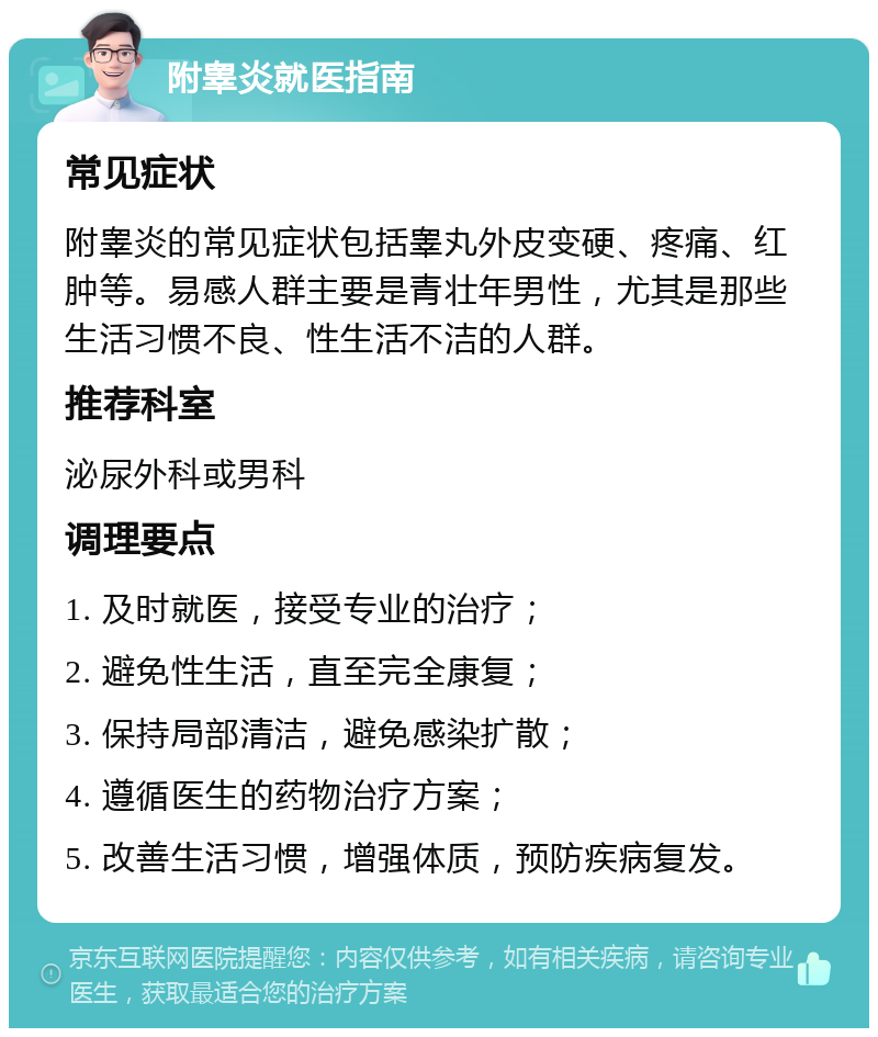 附睾炎就医指南 常见症状 附睾炎的常见症状包括睾丸外皮变硬、疼痛、红肿等。易感人群主要是青壮年男性，尤其是那些生活习惯不良、性生活不洁的人群。 推荐科室 泌尿外科或男科 调理要点 1. 及时就医，接受专业的治疗； 2. 避免性生活，直至完全康复； 3. 保持局部清洁，避免感染扩散； 4. 遵循医生的药物治疗方案； 5. 改善生活习惯，增强体质，预防疾病复发。