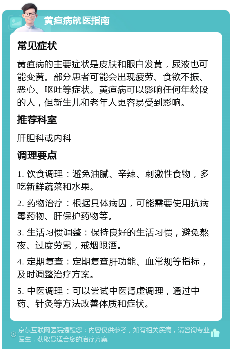 黄疸病就医指南 常见症状 黄疸病的主要症状是皮肤和眼白发黄，尿液也可能变黄。部分患者可能会出现疲劳、食欲不振、恶心、呕吐等症状。黄疸病可以影响任何年龄段的人，但新生儿和老年人更容易受到影响。 推荐科室 肝胆科或内科 调理要点 1. 饮食调理：避免油腻、辛辣、刺激性食物，多吃新鲜蔬菜和水果。 2. 药物治疗：根据具体病因，可能需要使用抗病毒药物、肝保护药物等。 3. 生活习惯调整：保持良好的生活习惯，避免熬夜、过度劳累，戒烟限酒。 4. 定期复查：定期复查肝功能、血常规等指标，及时调整治疗方案。 5. 中医调理：可以尝试中医肾虚调理，通过中药、针灸等方法改善体质和症状。