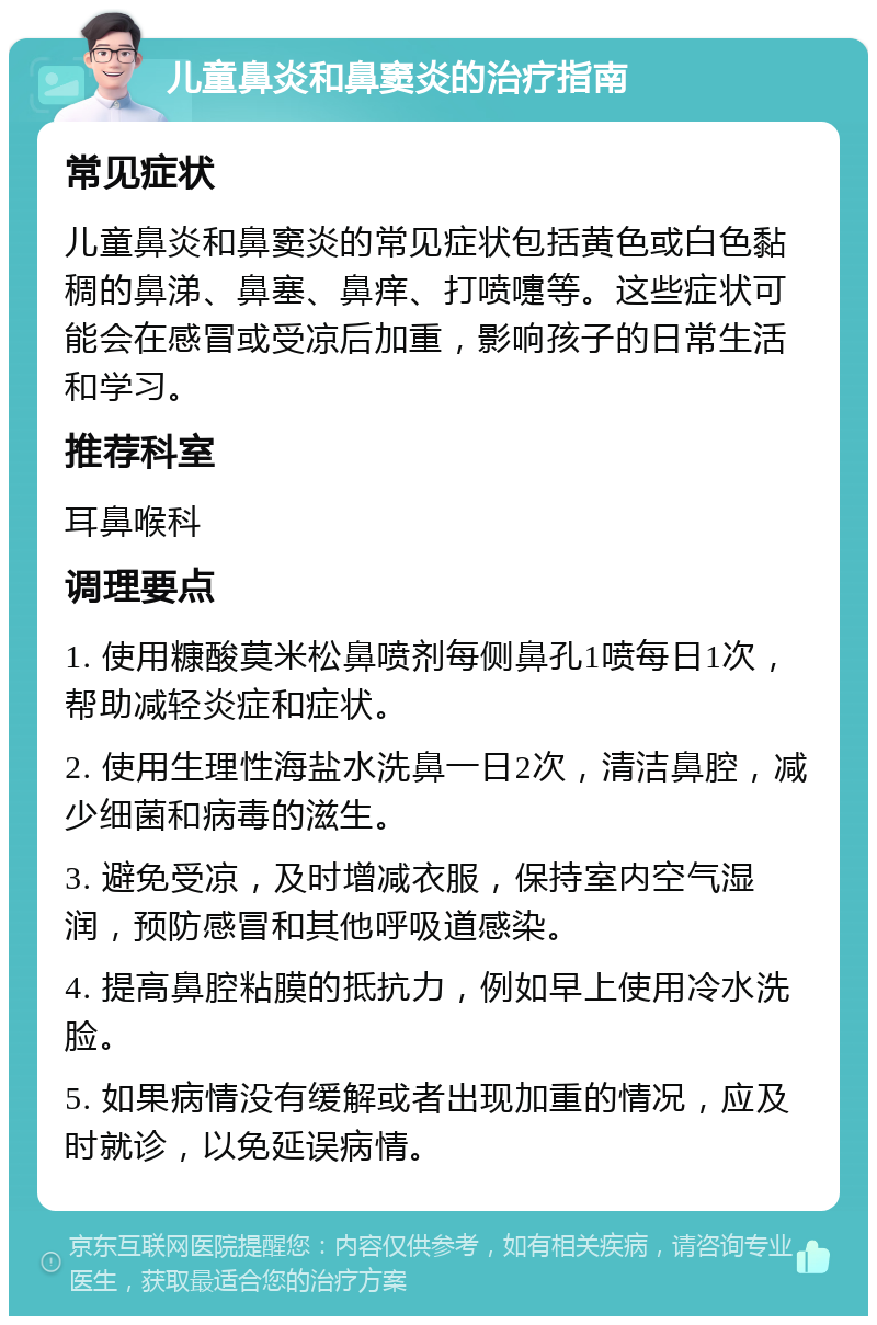 儿童鼻炎和鼻窦炎的治疗指南 常见症状 儿童鼻炎和鼻窦炎的常见症状包括黄色或白色黏稠的鼻涕、鼻塞、鼻痒、打喷嚏等。这些症状可能会在感冒或受凉后加重，影响孩子的日常生活和学习。 推荐科室 耳鼻喉科 调理要点 1. 使用糠酸莫米松鼻喷剂每侧鼻孔1喷每日1次，帮助减轻炎症和症状。 2. 使用生理性海盐水洗鼻一日2次，清洁鼻腔，减少细菌和病毒的滋生。 3. 避免受凉，及时增减衣服，保持室内空气湿润，预防感冒和其他呼吸道感染。 4. 提高鼻腔粘膜的抵抗力，例如早上使用冷水洗脸。 5. 如果病情没有缓解或者出现加重的情况，应及时就诊，以免延误病情。