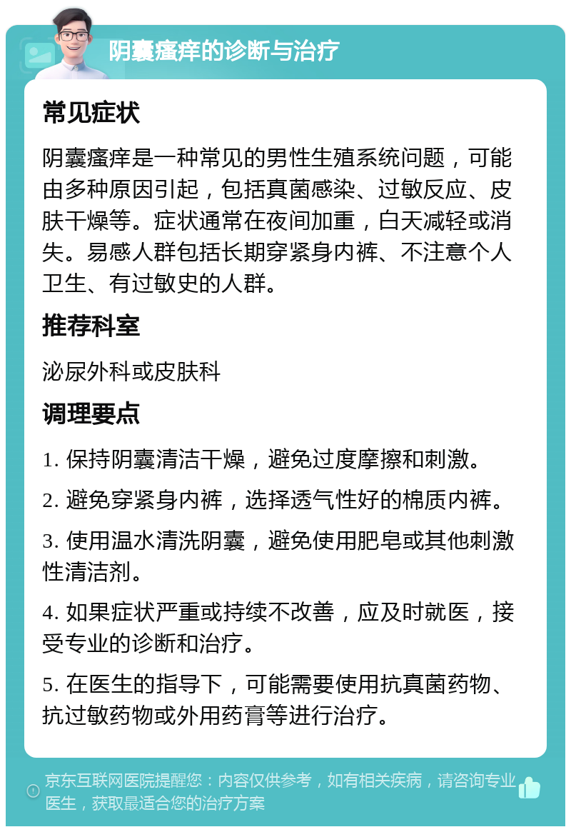 阴囊瘙痒的诊断与治疗 常见症状 阴囊瘙痒是一种常见的男性生殖系统问题，可能由多种原因引起，包括真菌感染、过敏反应、皮肤干燥等。症状通常在夜间加重，白天减轻或消失。易感人群包括长期穿紧身内裤、不注意个人卫生、有过敏史的人群。 推荐科室 泌尿外科或皮肤科 调理要点 1. 保持阴囊清洁干燥，避免过度摩擦和刺激。 2. 避免穿紧身内裤，选择透气性好的棉质内裤。 3. 使用温水清洗阴囊，避免使用肥皂或其他刺激性清洁剂。 4. 如果症状严重或持续不改善，应及时就医，接受专业的诊断和治疗。 5. 在医生的指导下，可能需要使用抗真菌药物、抗过敏药物或外用药膏等进行治疗。