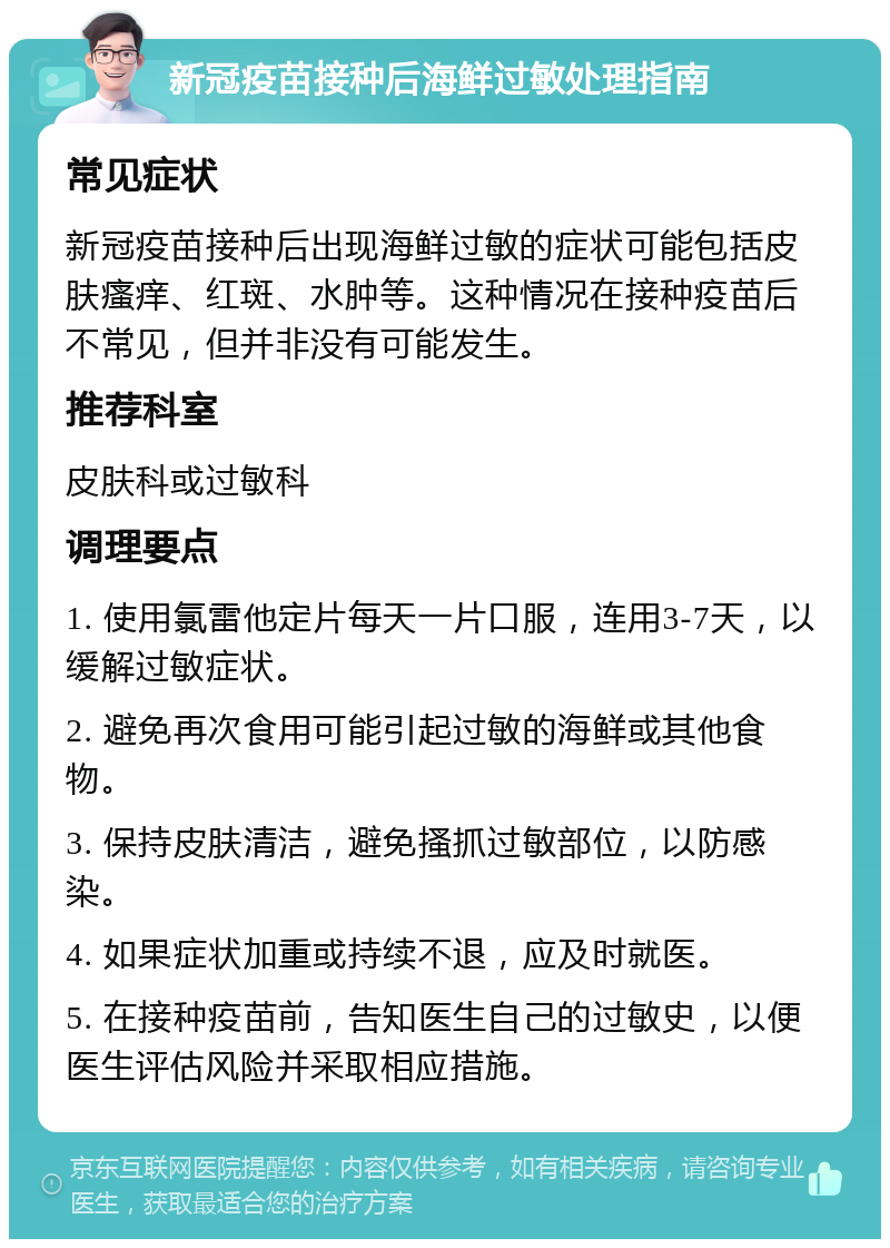 新冠疫苗接种后海鲜过敏处理指南 常见症状 新冠疫苗接种后出现海鲜过敏的症状可能包括皮肤瘙痒、红斑、水肿等。这种情况在接种疫苗后不常见，但并非没有可能发生。 推荐科室 皮肤科或过敏科 调理要点 1. 使用氯雷他定片每天一片口服，连用3-7天，以缓解过敏症状。 2. 避免再次食用可能引起过敏的海鲜或其他食物。 3. 保持皮肤清洁，避免搔抓过敏部位，以防感染。 4. 如果症状加重或持续不退，应及时就医。 5. 在接种疫苗前，告知医生自己的过敏史，以便医生评估风险并采取相应措施。