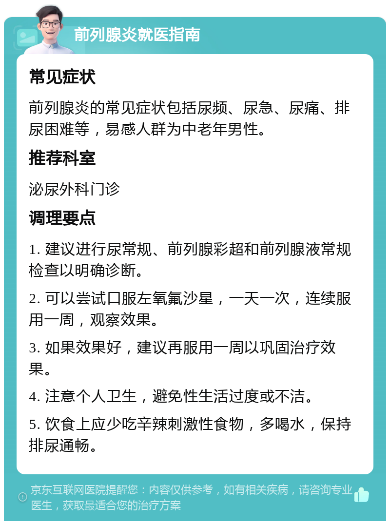 前列腺炎就医指南 常见症状 前列腺炎的常见症状包括尿频、尿急、尿痛、排尿困难等，易感人群为中老年男性。 推荐科室 泌尿外科门诊 调理要点 1. 建议进行尿常规、前列腺彩超和前列腺液常规检查以明确诊断。 2. 可以尝试口服左氧氟沙星，一天一次，连续服用一周，观察效果。 3. 如果效果好，建议再服用一周以巩固治疗效果。 4. 注意个人卫生，避免性生活过度或不洁。 5. 饮食上应少吃辛辣刺激性食物，多喝水，保持排尿通畅。