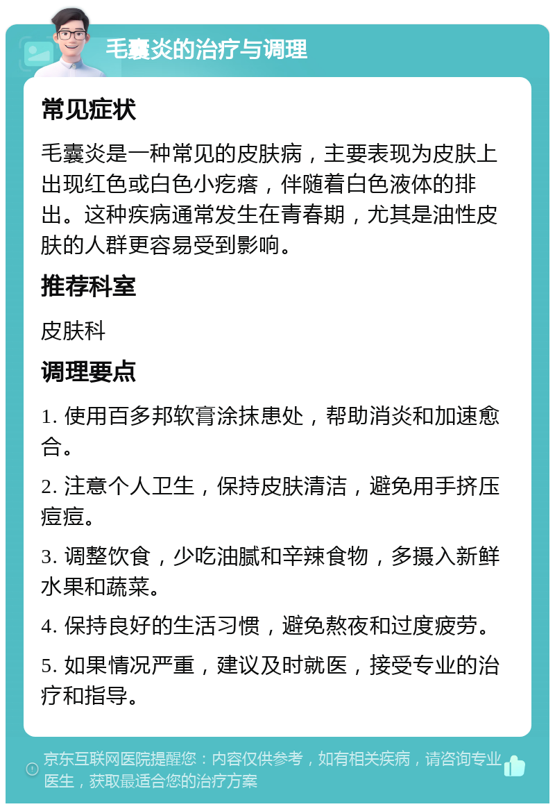 毛囊炎的治疗与调理 常见症状 毛囊炎是一种常见的皮肤病，主要表现为皮肤上出现红色或白色小疙瘩，伴随着白色液体的排出。这种疾病通常发生在青春期，尤其是油性皮肤的人群更容易受到影响。 推荐科室 皮肤科 调理要点 1. 使用百多邦软膏涂抹患处，帮助消炎和加速愈合。 2. 注意个人卫生，保持皮肤清洁，避免用手挤压痘痘。 3. 调整饮食，少吃油腻和辛辣食物，多摄入新鲜水果和蔬菜。 4. 保持良好的生活习惯，避免熬夜和过度疲劳。 5. 如果情况严重，建议及时就医，接受专业的治疗和指导。