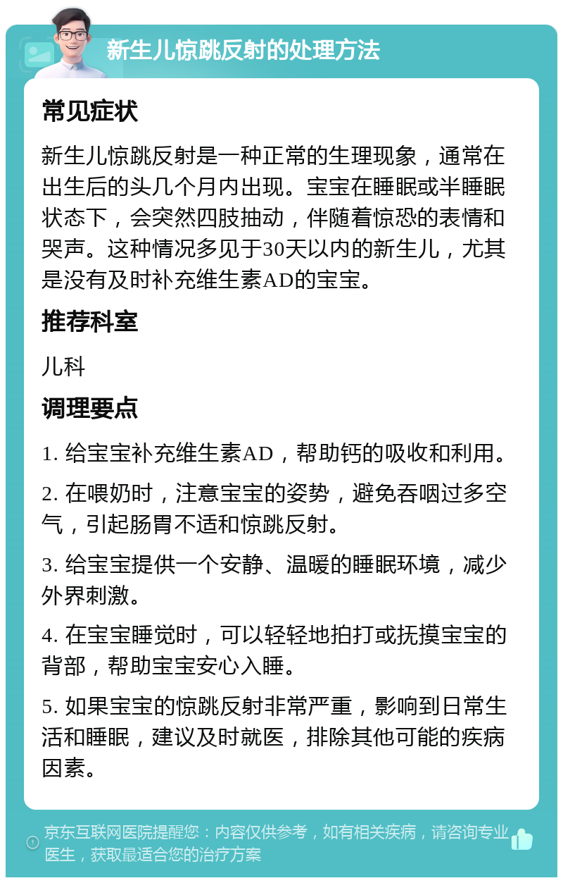 新生儿惊跳反射的处理方法 常见症状 新生儿惊跳反射是一种正常的生理现象，通常在出生后的头几个月内出现。宝宝在睡眠或半睡眠状态下，会突然四肢抽动，伴随着惊恐的表情和哭声。这种情况多见于30天以内的新生儿，尤其是没有及时补充维生素AD的宝宝。 推荐科室 儿科 调理要点 1. 给宝宝补充维生素AD，帮助钙的吸收和利用。 2. 在喂奶时，注意宝宝的姿势，避免吞咽过多空气，引起肠胃不适和惊跳反射。 3. 给宝宝提供一个安静、温暖的睡眠环境，减少外界刺激。 4. 在宝宝睡觉时，可以轻轻地拍打或抚摸宝宝的背部，帮助宝宝安心入睡。 5. 如果宝宝的惊跳反射非常严重，影响到日常生活和睡眠，建议及时就医，排除其他可能的疾病因素。