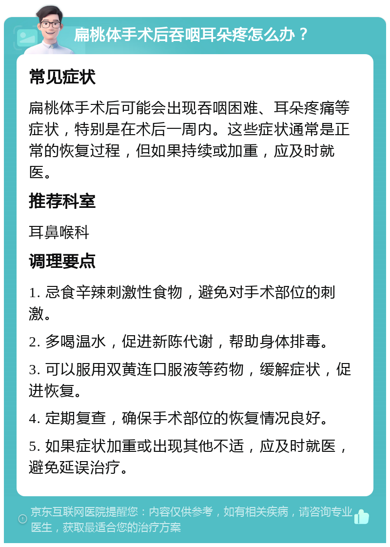 扁桃体手术后吞咽耳朵疼怎么办？ 常见症状 扁桃体手术后可能会出现吞咽困难、耳朵疼痛等症状，特别是在术后一周内。这些症状通常是正常的恢复过程，但如果持续或加重，应及时就医。 推荐科室 耳鼻喉科 调理要点 1. 忌食辛辣刺激性食物，避免对手术部位的刺激。 2. 多喝温水，促进新陈代谢，帮助身体排毒。 3. 可以服用双黄连口服液等药物，缓解症状，促进恢复。 4. 定期复查，确保手术部位的恢复情况良好。 5. 如果症状加重或出现其他不适，应及时就医，避免延误治疗。